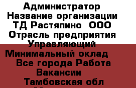 Администратор › Название организации ­ ТД Растяпино, ООО › Отрасль предприятия ­ Управляющий › Минимальный оклад ­ 1 - Все города Работа » Вакансии   . Тамбовская обл.,Моршанск г.